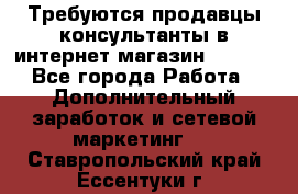 Требуются продавцы-консультанты в интернет-магазин ESSENS - Все города Работа » Дополнительный заработок и сетевой маркетинг   . Ставропольский край,Ессентуки г.